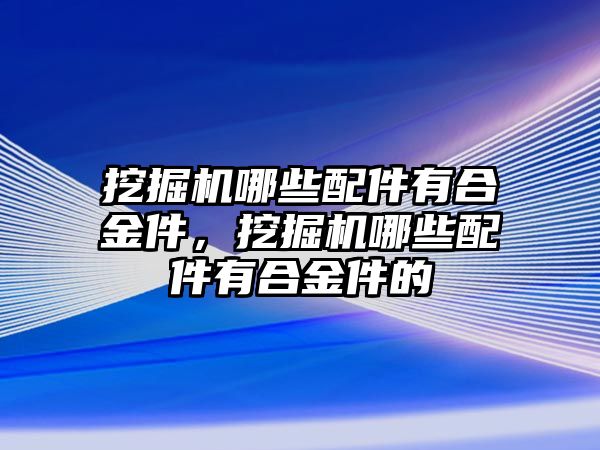 挖掘機哪些配件有合金件，挖掘機哪些配件有合金件的