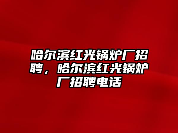 哈爾濱紅光鍋爐廠招聘，哈爾濱紅光鍋爐廠招聘電話