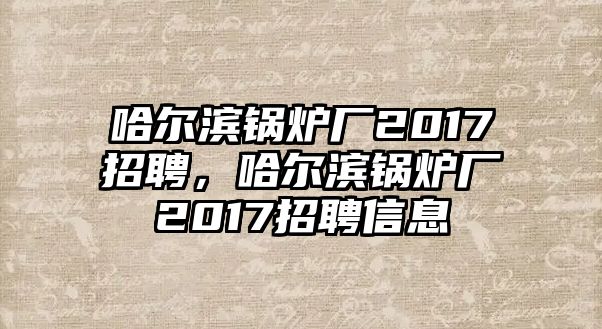 哈爾濱鍋爐廠2017招聘，哈爾濱鍋爐廠2017招聘信息