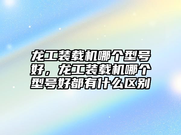 龍工裝載機哪個型號好，龍工裝載機哪個型號好都有什么區別