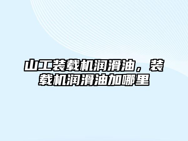 山工裝載機潤滑油，裝載機潤滑油加哪里