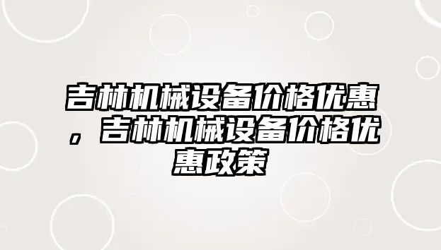 吉林機械設備價格優(yōu)惠，吉林機械設備價格優(yōu)惠政策