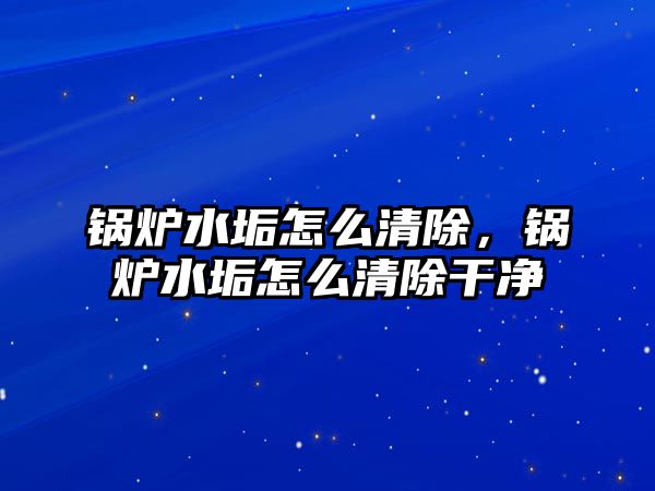 鍋爐水垢怎么清除，鍋爐水垢怎么清除干凈