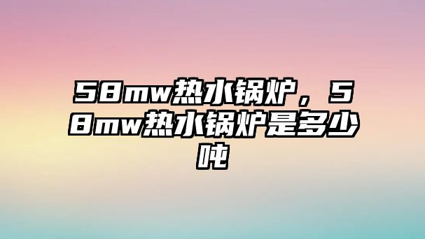 58mw熱水鍋爐，58mw熱水鍋爐是多少噸