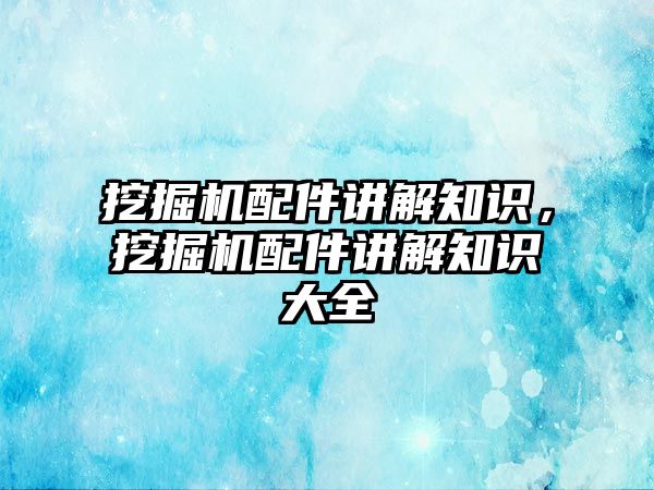 挖掘機配件講解知識，挖掘機配件講解知識大全