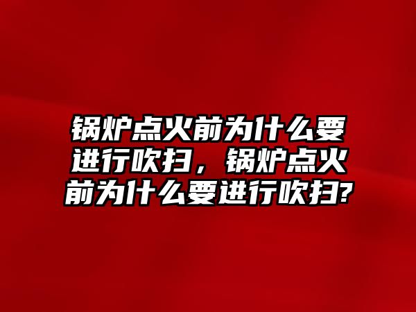 鍋爐點火前為什么要進行吹掃，鍋爐點火前為什么要進行吹掃?