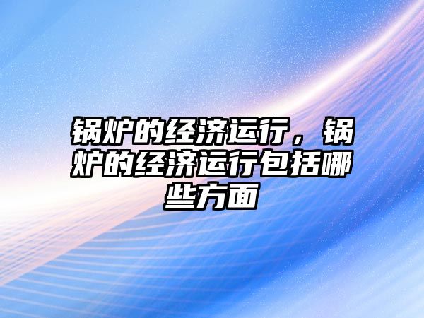 鍋爐的經濟運行，鍋爐的經濟運行包括哪些方面