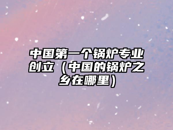 中國第一個鍋爐專業創立（中國的鍋爐之鄉在哪里）