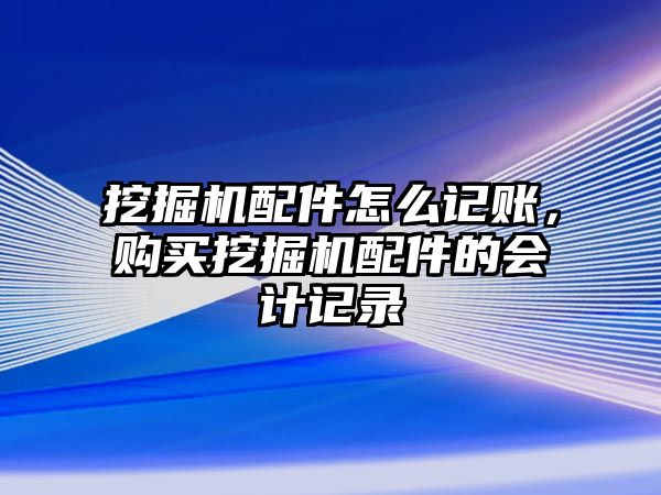 挖掘機配件怎么記賬，購買挖掘機配件的會計記錄