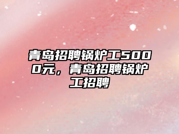 青島招聘鍋爐工5000元，青島招聘鍋爐工招聘