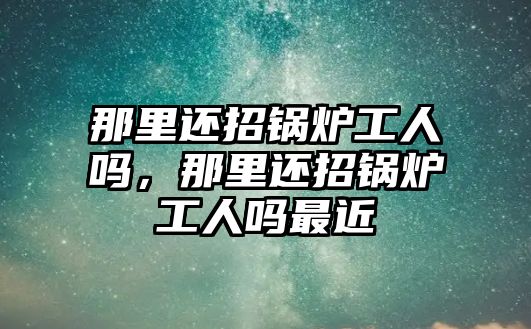 那里還招鍋爐工人嗎，那里還招鍋爐工人嗎最近