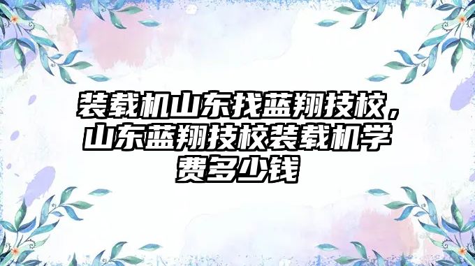 裝載機山東找藍翔技校，山東藍翔技校裝載機學費多少錢