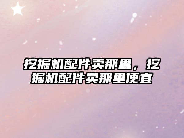 挖掘機配件賣那里，挖掘機配件賣那里便宜