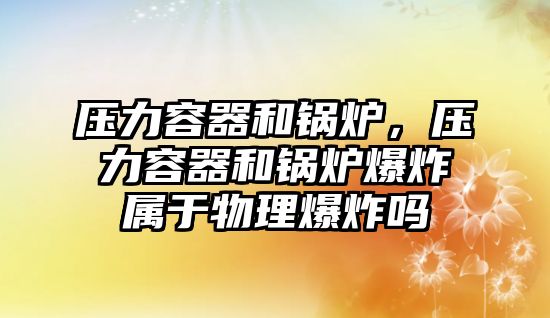 壓力容器和鍋爐，壓力容器和鍋爐爆炸屬于物理爆炸嗎