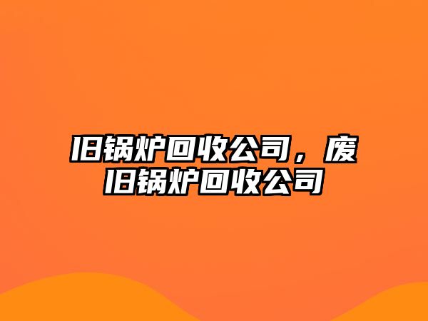 舊鍋爐回收公司，廢舊鍋爐回收公司