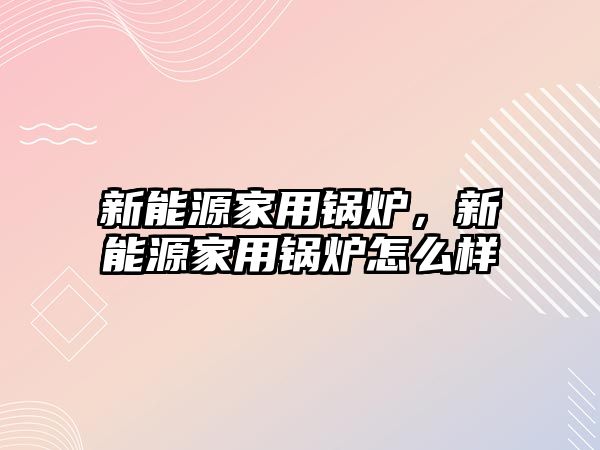 新能源家用鍋爐，新能源家用鍋爐怎么樣