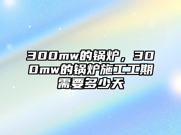 300mw的鍋爐，300mw的鍋爐施工工期需要多少天