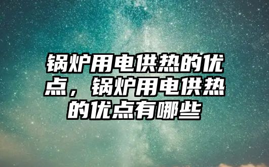 鍋爐用電供熱的優點，鍋爐用電供熱的優點有哪些