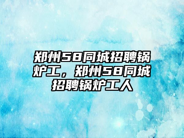 鄭州58同城招聘鍋爐工，鄭州58同城招聘鍋爐工人