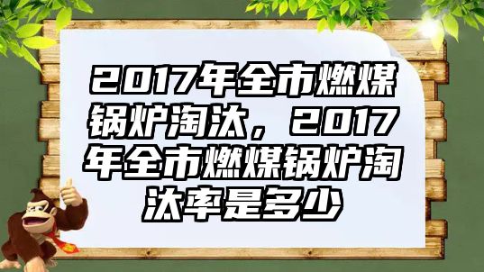 2017年全市燃煤鍋爐淘汰，2017年全市燃煤鍋爐淘汰率是多少