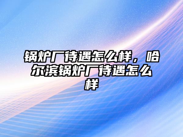 鍋爐廠待遇怎么樣，哈爾濱鍋爐廠待遇怎么樣