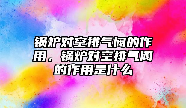 鍋爐對空排氣閥的作用，鍋爐對空排氣閥的作用是什么