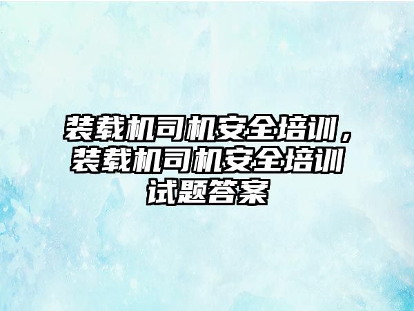 裝載機司機安全培訓，裝載機司機安全培訓試題答案