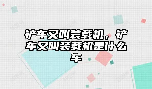 鏟車又叫裝載機，鏟車又叫裝載機是什么車