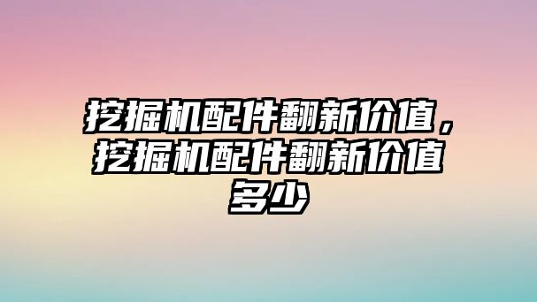 挖掘機配件翻新價值，挖掘機配件翻新價值多少