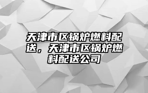 天津市區鍋爐燃料配送，天津市區鍋爐燃料配送公司