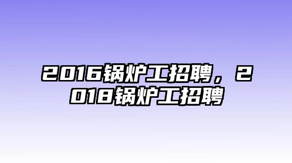 2016鍋爐工招聘，2018鍋爐工招聘