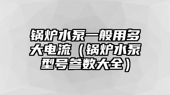 鍋爐水泵一般用多大電流（鍋爐水泵型號參數大全）