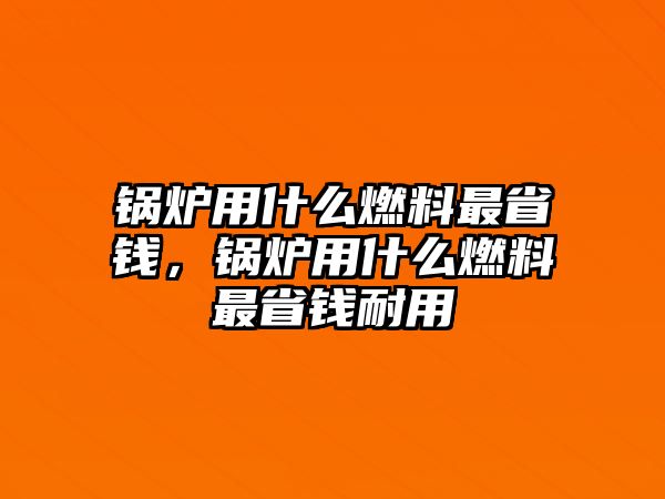 鍋爐用什么燃料最省錢，鍋爐用什么燃料最省錢耐用