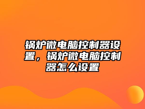 鍋爐微電腦控制器設置，鍋爐微電腦控制器怎么設置