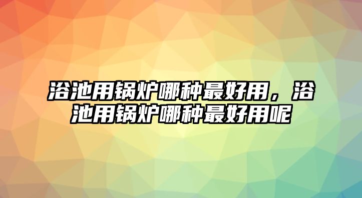 浴池用鍋爐哪種最好用，浴池用鍋爐哪種最好用呢