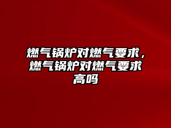 燃氣鍋爐對燃氣要求，燃氣鍋爐對燃氣要求高嗎