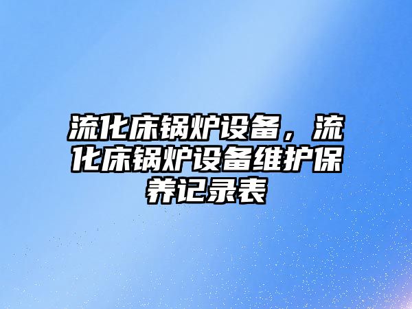 流化床鍋爐設(shè)備，流化床鍋爐設(shè)備維護保養(yǎng)記錄表