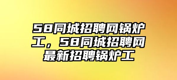 58同城招聘網鍋爐工，58同城招聘網最新招聘鍋爐工