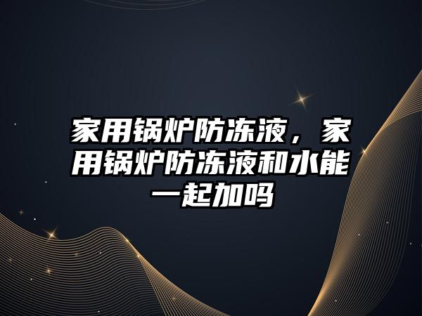 家用鍋爐防凍液，家用鍋爐防凍液和水能一起加嗎