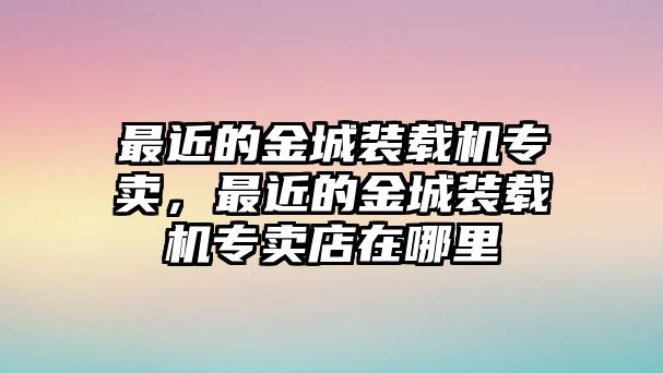 最近的金城裝載機專賣，最近的金城裝載機專賣店在哪里