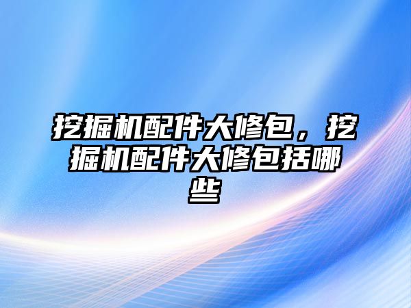 挖掘機配件大修包，挖掘機配件大修包括哪些