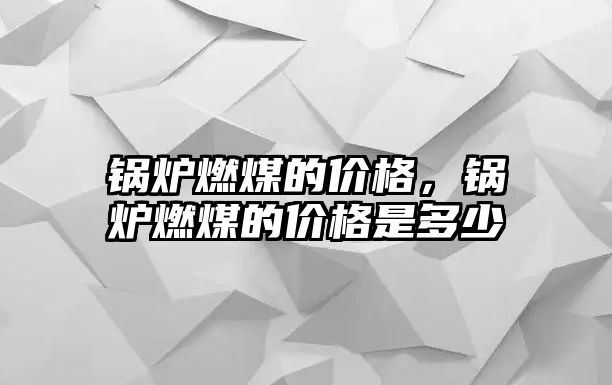 鍋爐燃煤的價格，鍋爐燃煤的價格是多少