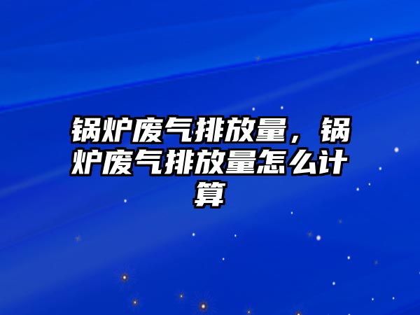 鍋爐廢氣排放量，鍋爐廢氣排放量怎么計(jì)算