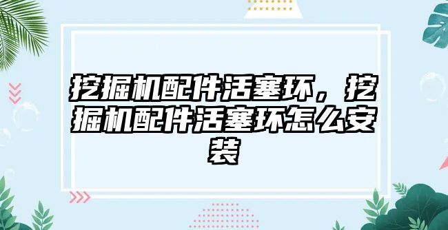 挖掘機配件活塞環，挖掘機配件活塞環怎么安裝