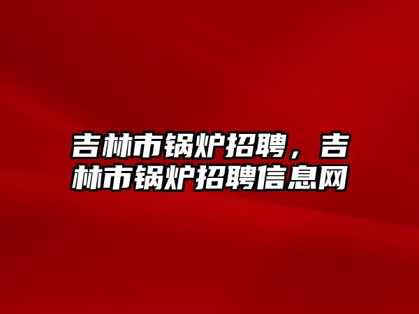 吉林市鍋爐招聘，吉林市鍋爐招聘信息網