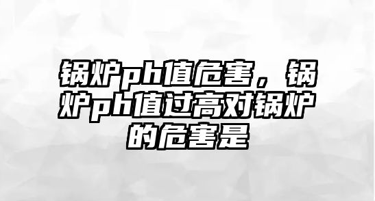 鍋爐ph值危害，鍋爐ph值過高對鍋爐的危害是