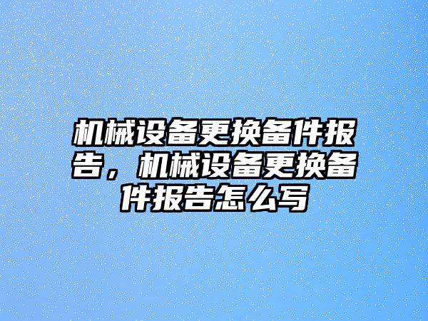 機械設備更換備件報告，機械設備更換備件報告怎么寫