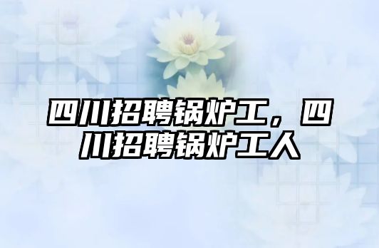 四川招聘鍋爐工，四川招聘鍋爐工人