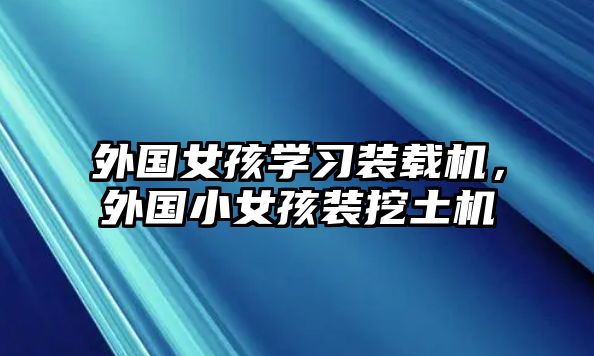 外國女孩學習裝載機，外國小女孩裝挖土機