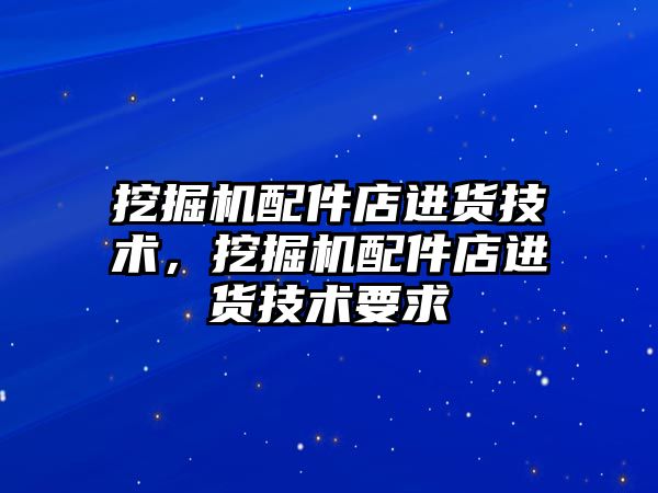 挖掘機配件店進貨技術，挖掘機配件店進貨技術要求